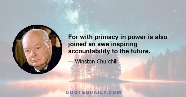 For with primacy in power is also joined an awe inspiring accountability to the future.