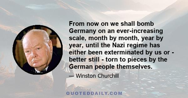 From now on we shall bomb Germany on an ever-increasing scale, month by month, year by year, until the Nazi regime has either been exterminated by us or - better still - torn to pieces by the German people themselves.