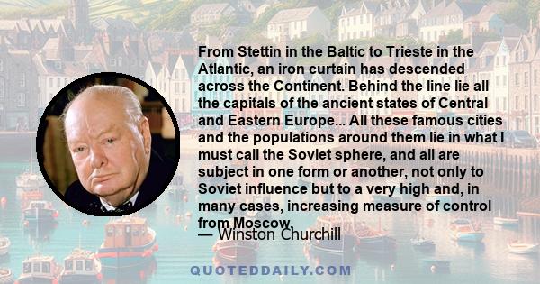 From Stettin in the Baltic to Trieste in the Atlantic, an iron curtain has descended across the Continent. Behind the line lie all the capitals of the ancient states of Central and Eastern Europe... All these famous