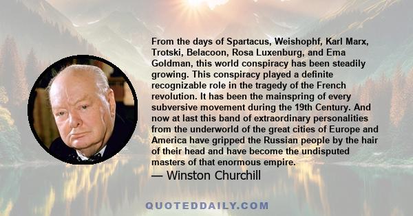 From the days of Spartacus, Weishophf, Karl Marx, Trotski, Belacoon, Rosa Luxenburg, and Ema Goldman, this world conspiracy has been steadily growing. This conspiracy played a definite recognizable role in the tragedy