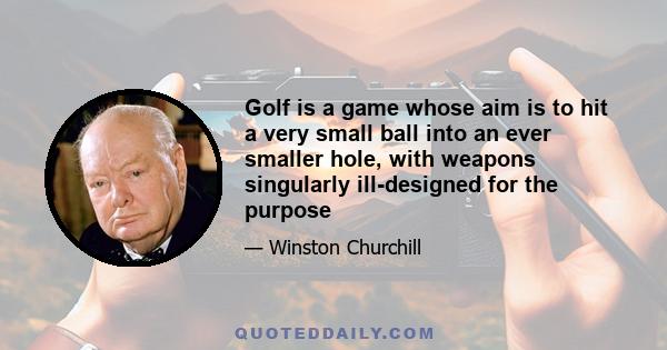 Golf is a game whose aim is to hit a very small ball into an ever smaller hole, with weapons singularly ill-designed for the purpose