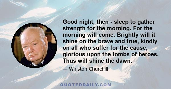 Good night, then - sleep to gather strength for the morning. For the morning will come. Brightly will it shine on the brave and true, kindly on all who suffer for the cause, glorious upon the tombs of heroes. Thus will