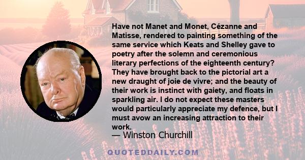 Have not Manet and Monet, Cézanne and Matisse, rendered to painting something of the same service which Keats and Shelley gave to poetry after the solemn and ceremonious literary perfections of the eighteenth century?