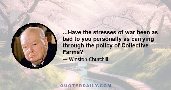 ...Have the stresses of war been as bad to you personally as carrying through the policy of Collective Farms?