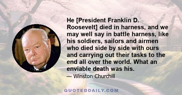 He [President Franklin D. Roosevelt] died in harness, and we may well say in battle harness, like his soldiers, sailors and airmen who died side by side with ours and carrying out their tasks to the end all over the