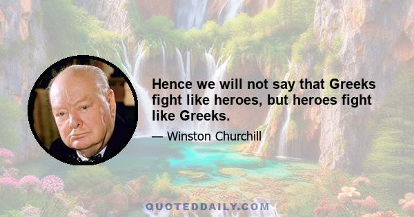 Hence we will not say that Greeks fight like heroes, but heroes fight like Greeks.