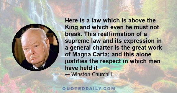 Here is a law which is above the King and which even he must not break. This reaffirmation of a supreme law and its expression in a general charter is the great work of Magna Carta; and this alone justifies the respect