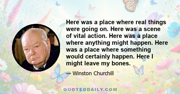 Here was a place where real things were going on. Here was a scene of vital action. Here was a place where anything might happen. Here was a place where something would certainly happen. Here I might leave my bones.