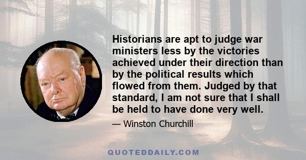 Historians are apt to judge war ministers less by the victories achieved under their direction than by the political results which flowed from them. Judged by that standard, I am not sure that I shall be held to have