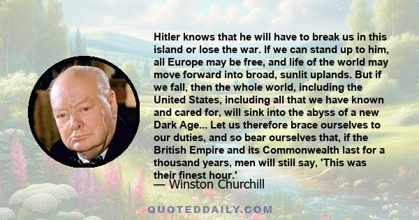 Hitler knows that he will have to break us in this island or lose the war. If we can stand up to him, all Europe may be free, and life of the world may move forward into broad, sunlit uplands. But if we fall, then the