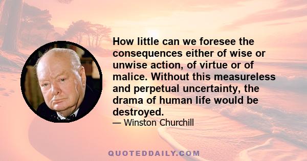 How little can we foresee the consequences either of wise or unwise action, of virtue or of malice. Without this measureless and perpetual uncertainty, the drama of human life would be destroyed.