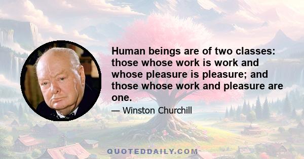 Human beings are of two classes: those whose work is work and whose pleasure is pleasure; and those whose work and pleasure are one.