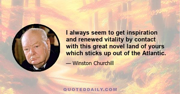 I always seem to get inspiration and renewed vitality by contact with this great novel land of yours which sticks up out of the Atlantic.