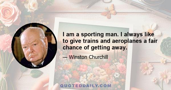 I am a sporting man. I always like to give trains and aeroplanes a fair chance of getting away.