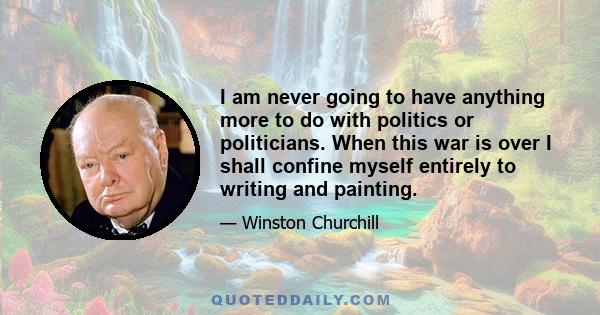 I am never going to have anything more to do with politics or politicians. When this war is over I shall confine myself entirely to writing and painting.