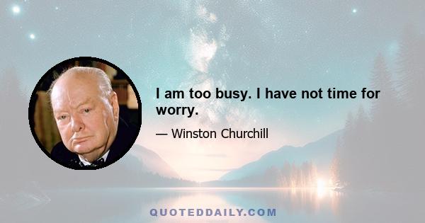 I am too busy. I have not time for worry.