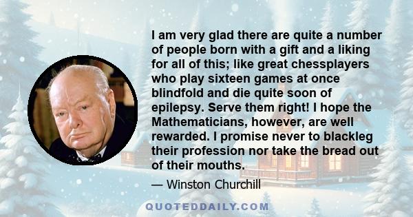 I am very glad there are quite a number of people born with a gift and a liking for all of this; like great chessplayers who play sixteen games at once blindfold and die quite soon of epilepsy. Serve them right! I hope