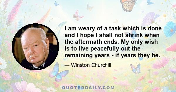 I am weary of a task which is done and I hope I shall not shrink when the aftermath ends. My only wish is to live peacefully out the remaining years - if years they be.