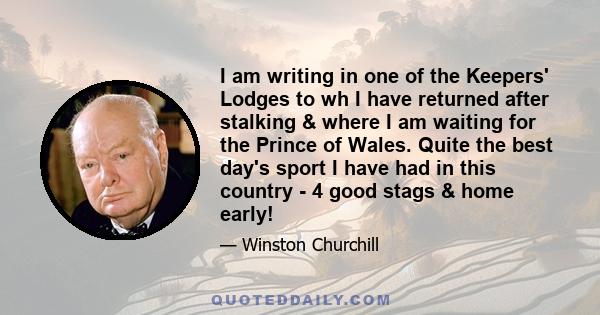 I am writing in one of the Keepers' Lodges to wh I have returned after stalking & where I am waiting for the Prince of Wales. Quite the best day's sport I have had in this country - 4 good stags & home early!