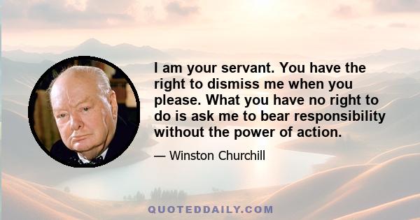 I am your servant. You have the right to dismiss me when you please. What you have no right to do is ask me to bear responsibility without the power of action.