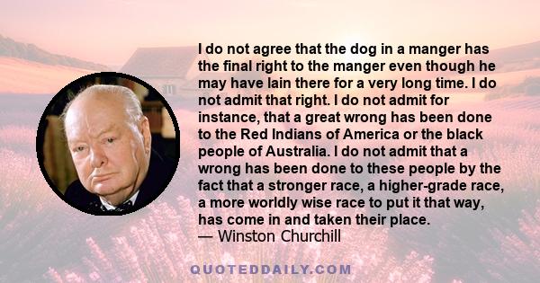 I do not agree that the dog in a manger has the final right to the manger even though he may have lain there for a very long time. I do not admit that right. I do not admit for instance, that a great wrong has been done 