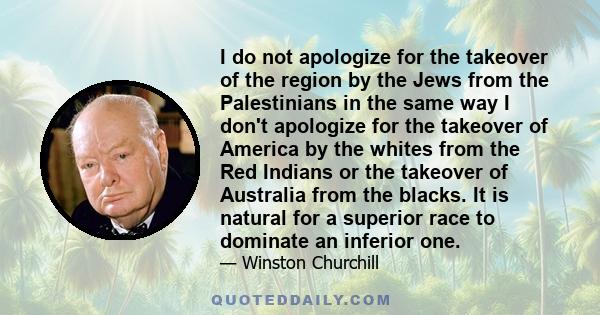 I do not apologize for the takeover of the region by the Jews from the Palestinians in the same way I don't apologize for the takeover of America by the whites from the Red Indians or the takeover of Australia from the