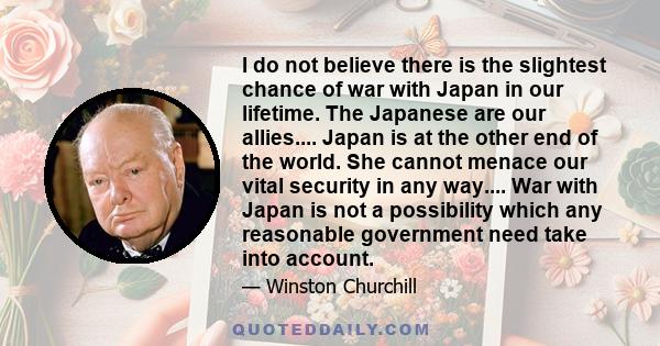 I do not believe there is the slightest chance of war with Japan in our lifetime. The Japanese are our allies.... Japan is at the other end of the world. She cannot menace our vital security in any way.... War with