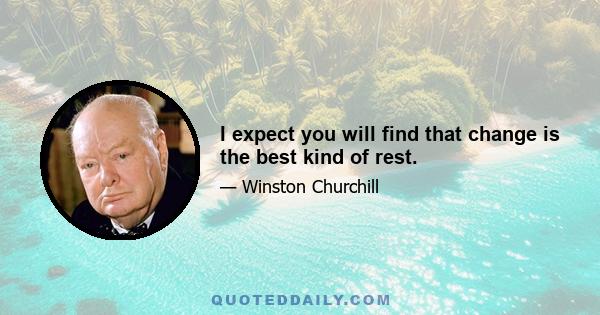 I expect you will find that change is the best kind of rest.