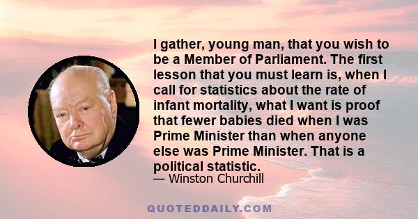 I gather, young man, that you wish to be a Member of Parliament. The first lesson that you must learn is, when I call for statistics about the rate of infant mortality, what I want is proof that fewer babies died when I 