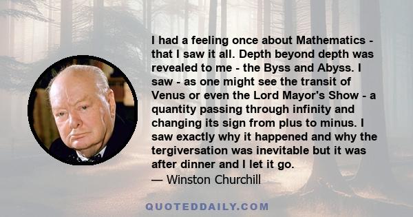 I had a feeling once about Mathematics - that I saw it all. Depth beyond depth was revealed to me - the Byss and Abyss. I saw - as one might see the transit of Venus or even the Lord Mayor's Show - a quantity passing