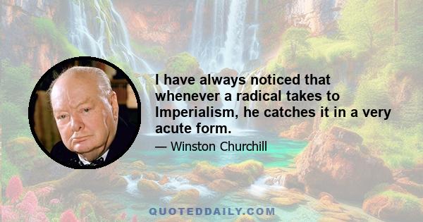 I have always noticed that whenever a radical takes to Imperialism, he catches it in a very acute form.