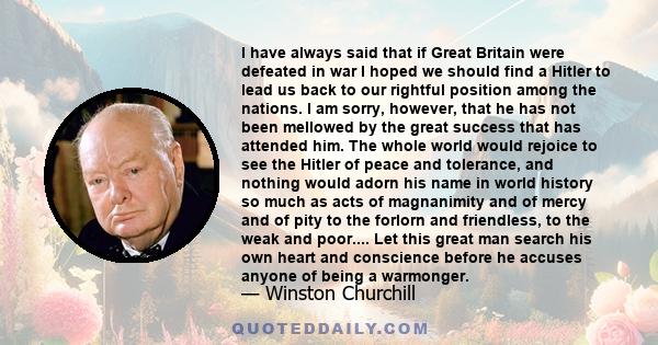 I have always said that if Great Britain were defeated in war I hoped we should find a Hitler to lead us back to our rightful position among the nations. I am sorry, however, that he has not been mellowed by the great