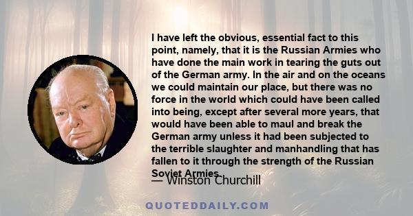 I have left the obvious, essential fact to this point, namely, that it is the Russian Armies who have done the main work in tearing the guts out of the German army. In the air and on the oceans we could maintain our