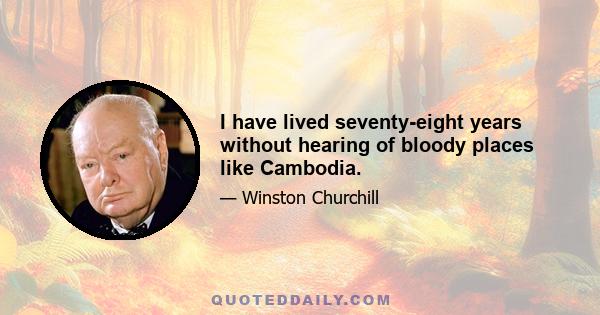 I have lived seventy-eight years without hearing of bloody places like Cambodia.