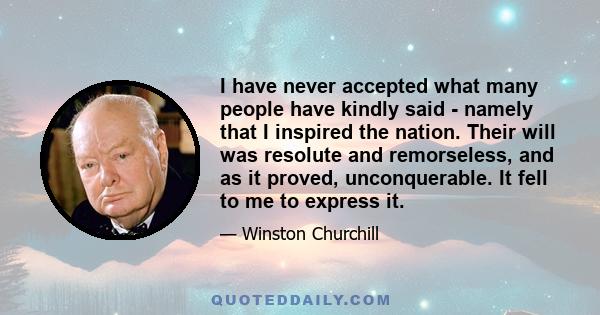 I have never accepted what many people have kindly said - namely that I inspired the nation. Their will was resolute and remorseless, and as it proved, unconquerable. It fell to me to express it.