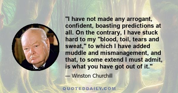 I have not made any arrogant, confident, boasting predictions at all. On the contrary, I have stuck hard to my blood, toil, tears and sweat, to which I have added muddle and mismanagement, and that, to some extend I