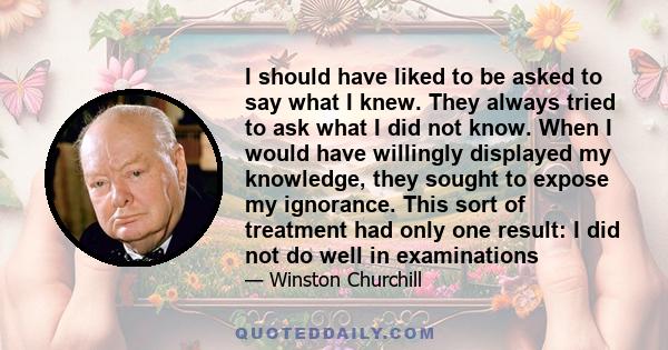 I should have liked to be asked to say what I knew. They always tried to ask what I did not know. When I would have willingly displayed my knowledge, they sought to expose my ignorance. This sort of treatment had only