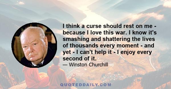 I think a curse should rest on me - because I love this war. I know it's smashing and shattering the lives of thousands every moment - and yet - I can't help it - I enjoy every second of it.