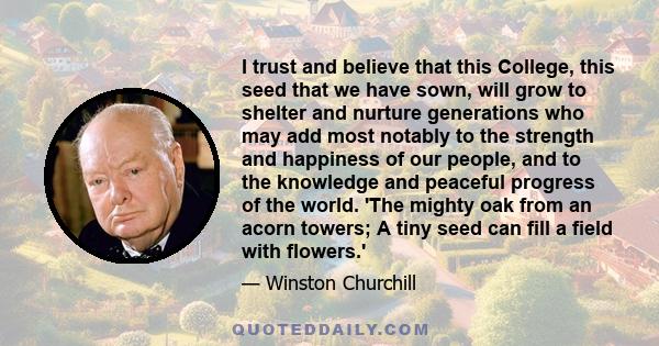 I trust and believe that this College, this seed that we have sown, will grow to shelter and nurture generations who may add most notably to the strength and happiness of our people, and to the knowledge and peaceful