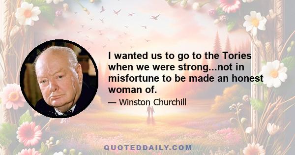 I wanted us to go to the Tories when we were strong...not in misfortune to be made an honest woman of.