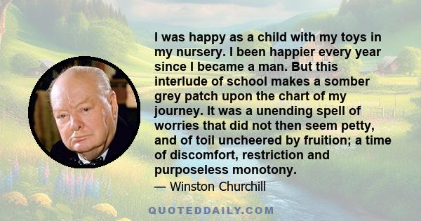 I was happy as a child with my toys in my nursery. I been happier every year since I became a man. But this interlude of school makes a somber grey patch upon the chart of my journey. It was a unending spell of worries