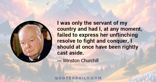 I was only the servant of my country and had I, at any moment, failed to express her unflinching resolve to fight and conquer, I should at once have been rightly cast aside.