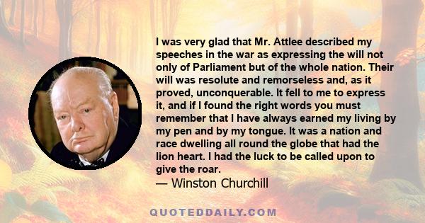 I was very glad that Mr. Attlee described my speeches in the war as expressing the will not only of Parliament but of the whole nation. Their will was resolute and remorseless and, as it proved, unconquerable. It fell