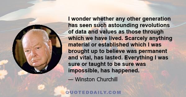 I wonder whether any other generation has seen such astounding revolutions of data and values as those through which we have lived. Scarcely anything material or established which I was brought up to believe was