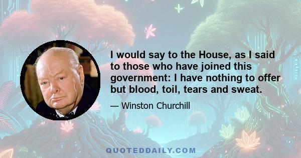 I would say to the House, as I said to those who have joined this government: I have nothing to offer but blood, toil, tears and sweat.