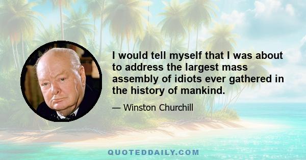 I would tell myself that I was about to address the largest mass assembly of idiots ever gathered in the history of mankind.