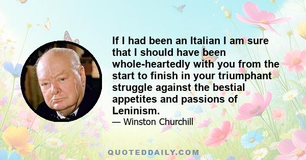 If I had been an Italian I am sure that I should have been whole-heartedly with you from the start to finish in your triumphant struggle against the bestial appetites and passions of Leninism.