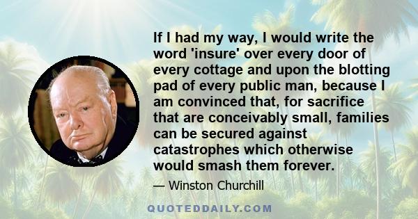 If I had my way, I would write the word 'insure' over every door of every cottage and upon the blotting pad of every public man, because I am convinced that, for sacrifice that are conceivably small, families can be