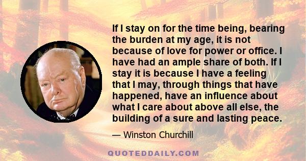 If I stay on for the time being, bearing the burden at my age, it is not because of love for power or office. I have had an ample share of both. If I stay it is because I have a feeling that I may, through things that