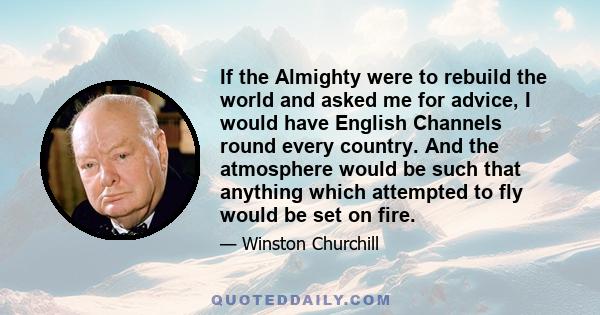 If the Almighty were to rebuild the world and asked me for advice, I would have English Channels round every country. And the atmosphere would be such that anything which attempted to fly would be set on fire.